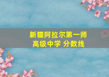 新疆阿拉尔第一师高级中学 分数线